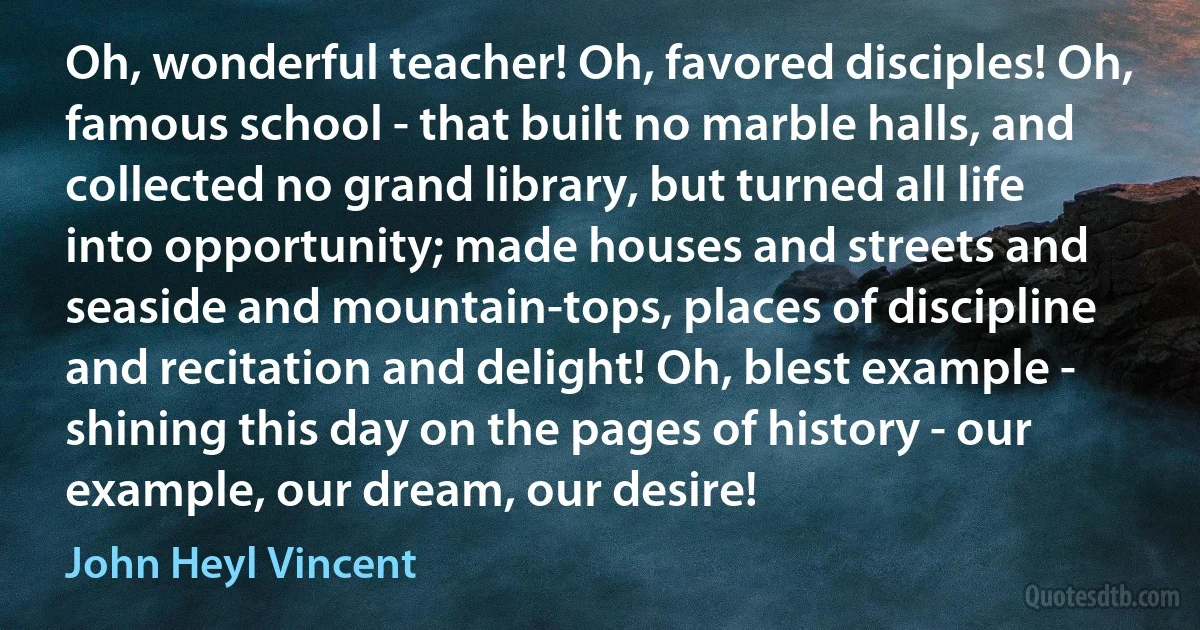 Oh, wonderful teacher! Oh, favored disciples! Oh, famous school - that built no marble halls, and collected no grand library, but turned all life into opportunity; made houses and streets and seaside and mountain-tops, places of discipline and recitation and delight! Oh, blest example - shining this day on the pages of history - our example, our dream, our desire! (John Heyl Vincent)