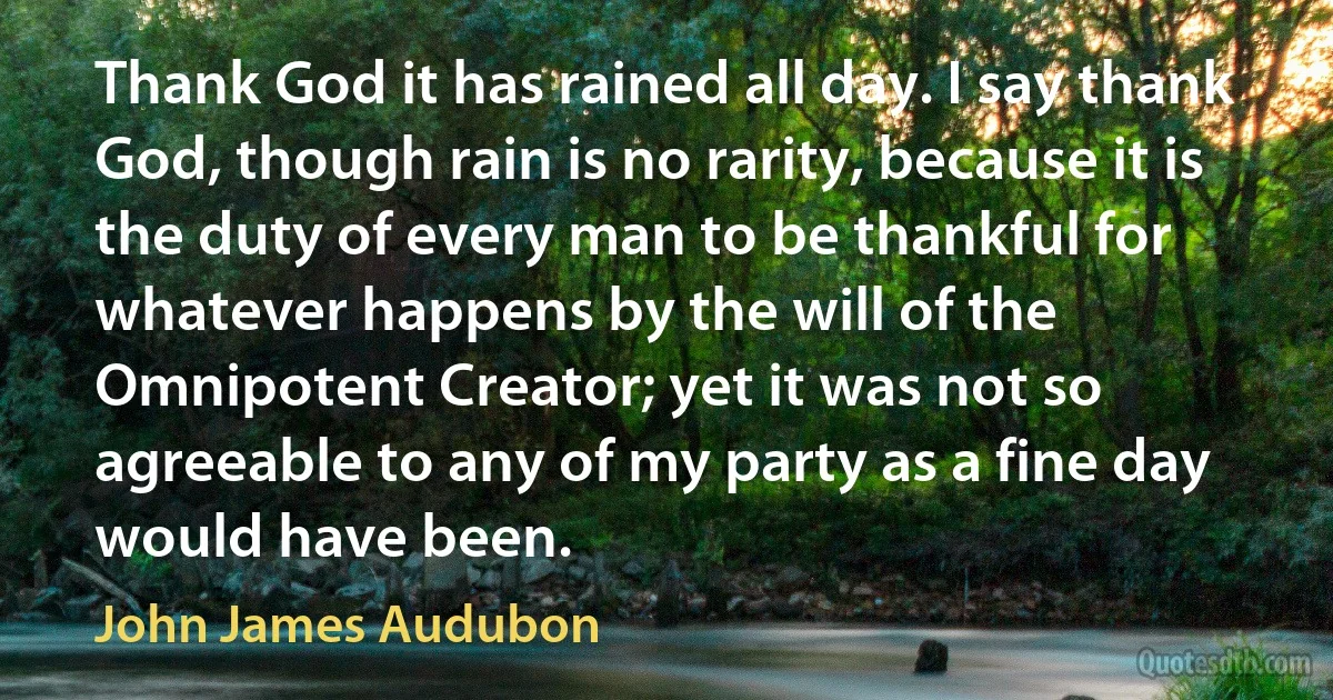 Thank God it has rained all day. I say thank God, though rain is no rarity, because it is the duty of every man to be thankful for whatever happens by the will of the Omnipotent Creator; yet it was not so agreeable to any of my party as a fine day would have been. (John James Audubon)