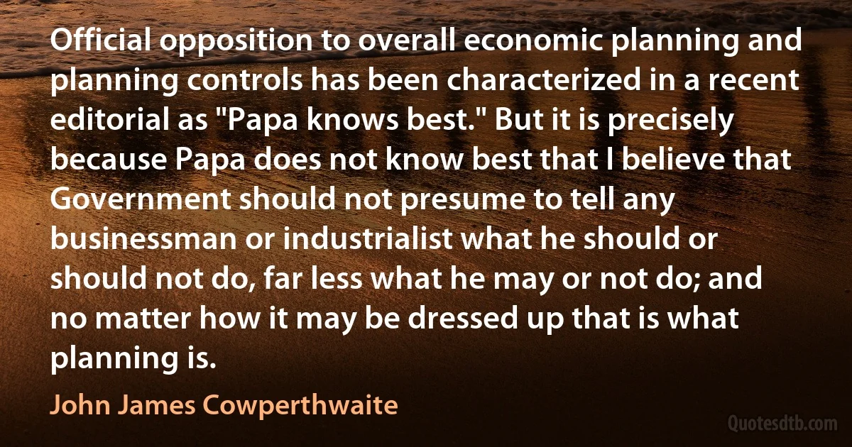 Official opposition to overall economic planning and planning controls has been characterized in a recent editorial as "Papa knows best." But it is precisely because Papa does not know best that I believe that Government should not presume to tell any businessman or industrialist what he should or should not do, far less what he may or not do; and no matter how it may be dressed up that is what planning is. (John James Cowperthwaite)