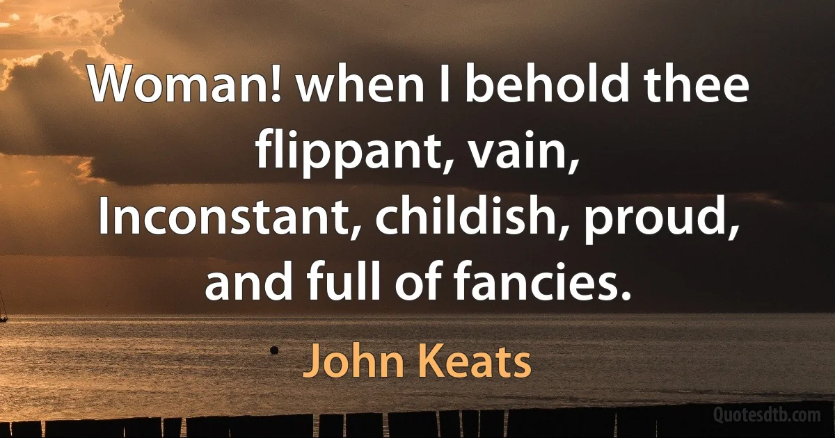 Woman! when I behold thee flippant, vain,
Inconstant, childish, proud, and full of fancies. (John Keats)