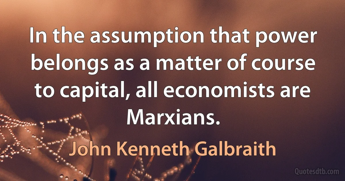 In the assumption that power belongs as a matter of course to capital, all economists are Marxians. (John Kenneth Galbraith)