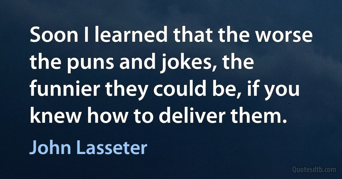 Soon I learned that the worse the puns and jokes, the funnier they could be, if you knew how to deliver them. (John Lasseter)