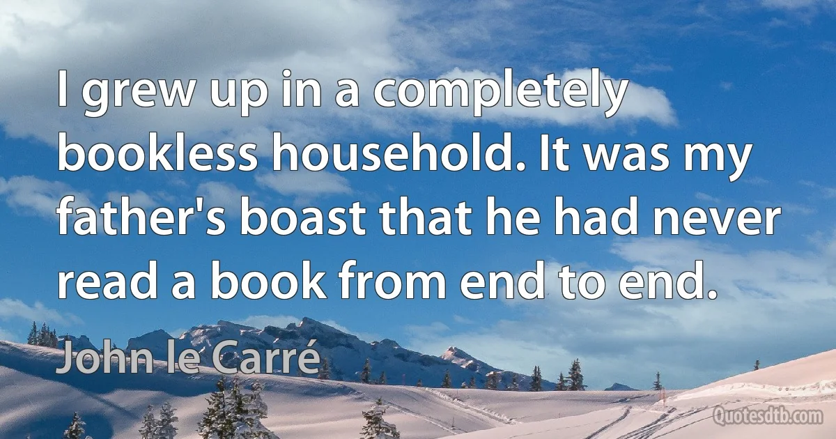 I grew up in a completely bookless household. It was my father's boast that he had never read a book from end to end. (John le Carré)