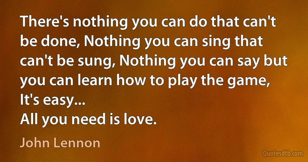 There's nothing you can do that can't be done, Nothing you can sing that can't be sung, Nothing you can say but you can learn how to play the game, It's easy...
All you need is love. (John Lennon)