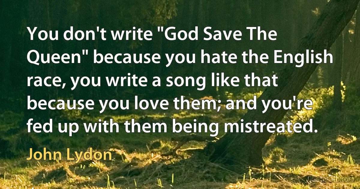 You don't write "God Save The Queen" because you hate the English race, you write a song like that because you love them; and you're fed up with them being mistreated. (John Lydon)