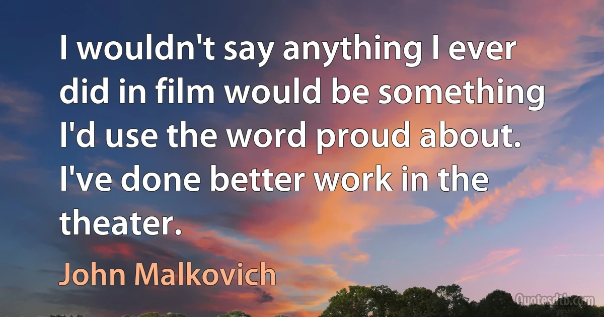 I wouldn't say anything I ever did in film would be something I'd use the word proud about. I've done better work in the theater. (John Malkovich)