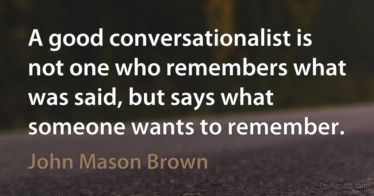 A good conversationalist is not one who remembers what was said, but says what someone wants to remember. (John Mason Brown)