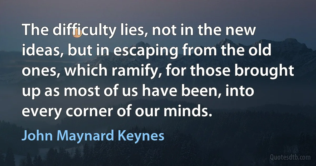 The difficulty lies, not in the new ideas, but in escaping from the old ones, which ramify, for those brought up as most of us have been, into every corner of our minds. (John Maynard Keynes)