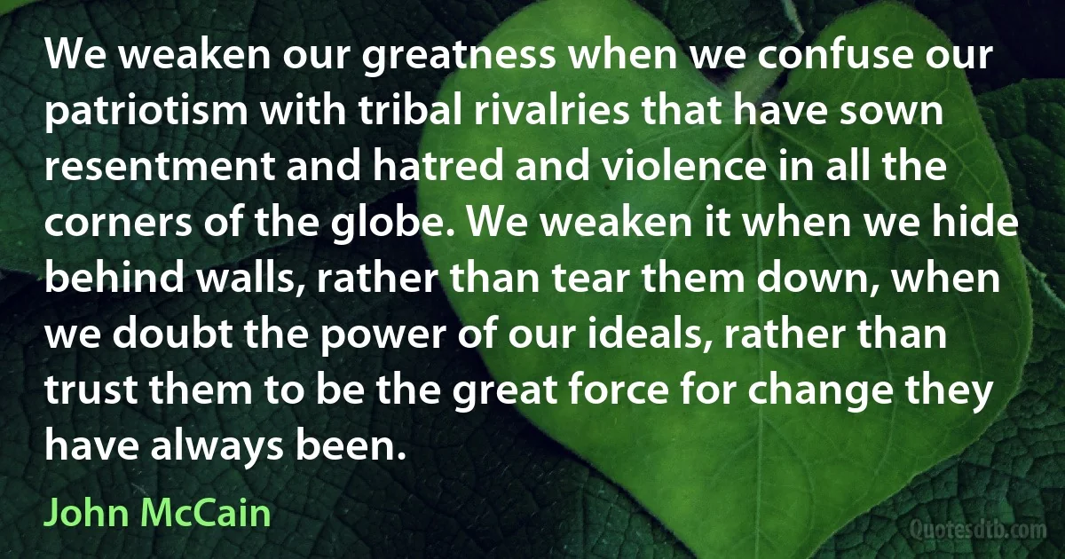 We weaken our greatness when we confuse our patriotism with tribal rivalries that have sown resentment and hatred and violence in all the corners of the globe. We weaken it when we hide behind walls, rather than tear them down, when we doubt the power of our ideals, rather than trust them to be the great force for change they have always been. (John McCain)