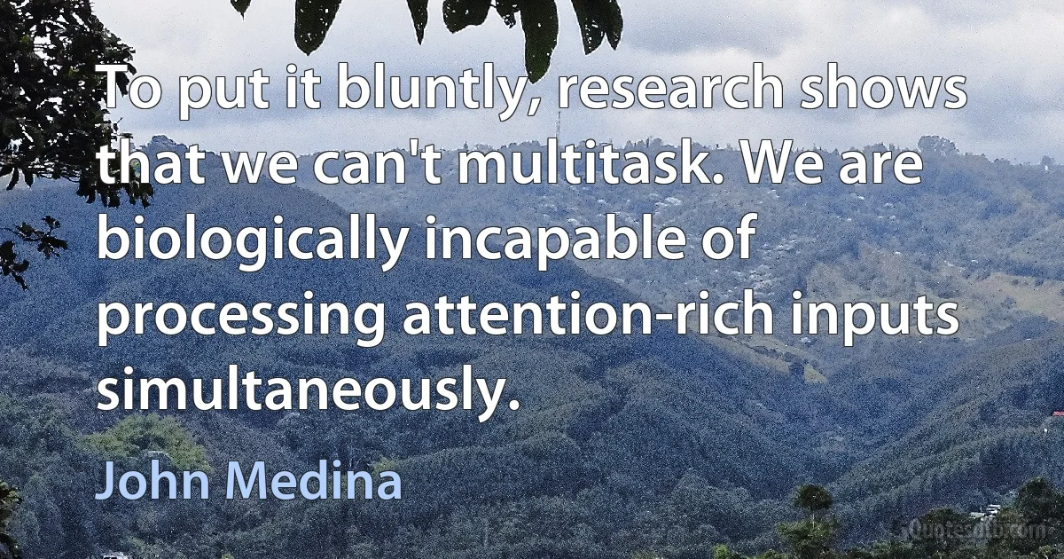 To put it bluntly, research shows that we can't multitask. We are biologically incapable of processing attention-rich inputs simultaneously. (John Medina)