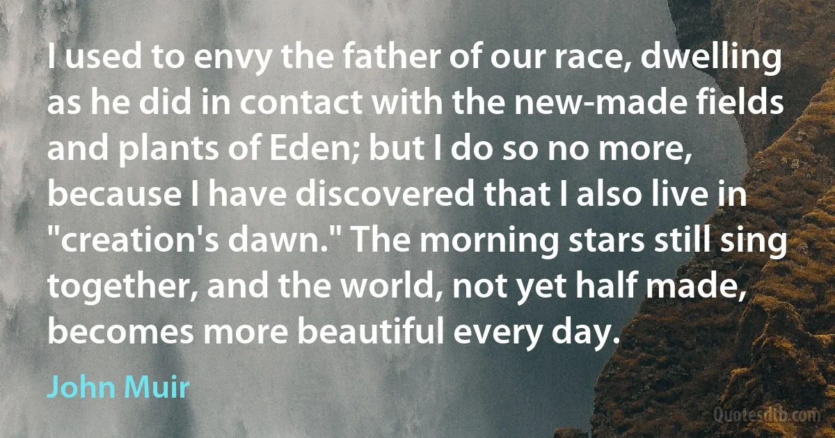 I used to envy the father of our race, dwelling as he did in contact with the new-made fields and plants of Eden; but I do so no more, because I have discovered that I also live in "creation's dawn." The morning stars still sing together, and the world, not yet half made, becomes more beautiful every day. (John Muir)