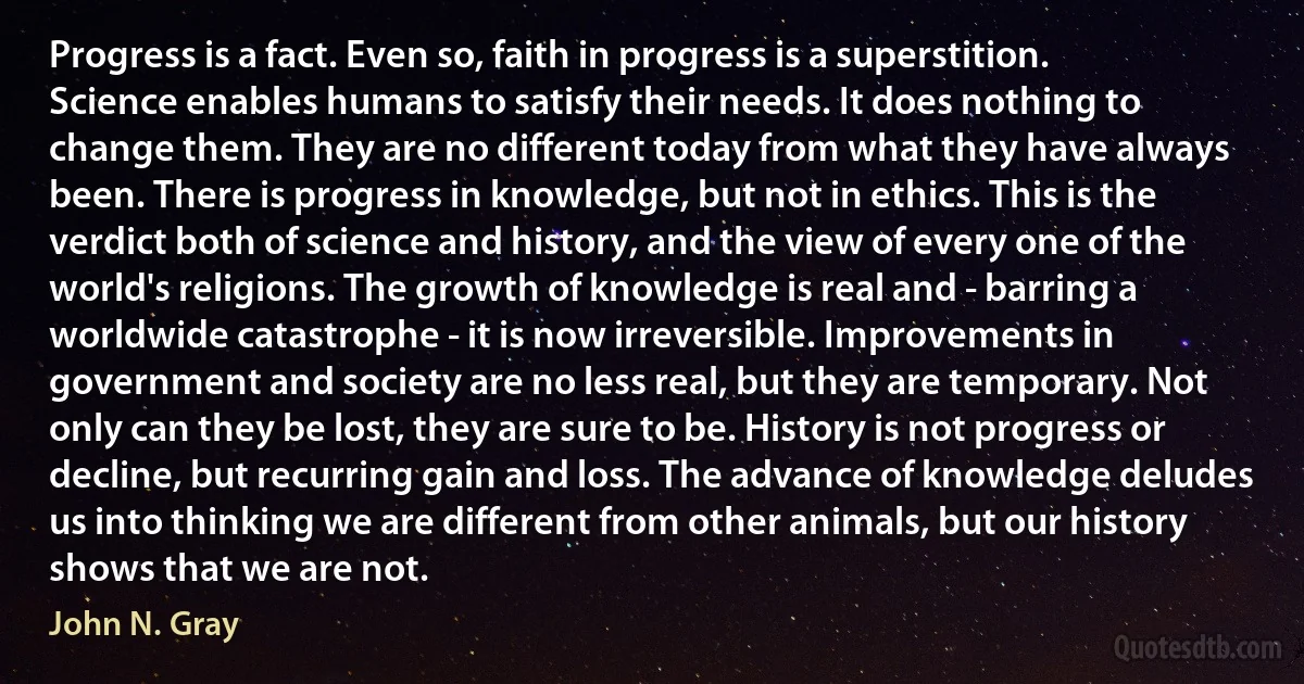 Progress is a fact. Even so, faith in progress is a superstition. Science enables humans to satisfy their needs. It does nothing to change them. They are no different today from what they have always been. There is progress in knowledge, but not in ethics. This is the verdict both of science and history, and the view of every one of the world's religions. The growth of knowledge is real and - barring a worldwide catastrophe - it is now irreversible. Improvements in government and society are no less real, but they are temporary. Not only can they be lost, they are sure to be. History is not progress or decline, but recurring gain and loss. The advance of knowledge deludes us into thinking we are different from other animals, but our history shows that we are not. (John N. Gray)