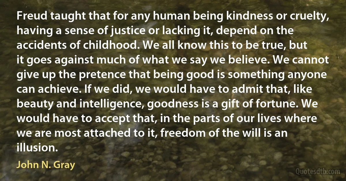 Freud taught that for any human being kindness or cruelty, having a sense of justice or lacking it, depend on the accidents of childhood. We all know this to be true, but it goes against much of what we say we believe. We cannot give up the pretence that being good is something anyone can achieve. If we did, we would have to admit that, like beauty and intelligence, goodness is a gift of fortune. We would have to accept that, in the parts of our lives where we are most attached to it, freedom of the will is an illusion. (John N. Gray)