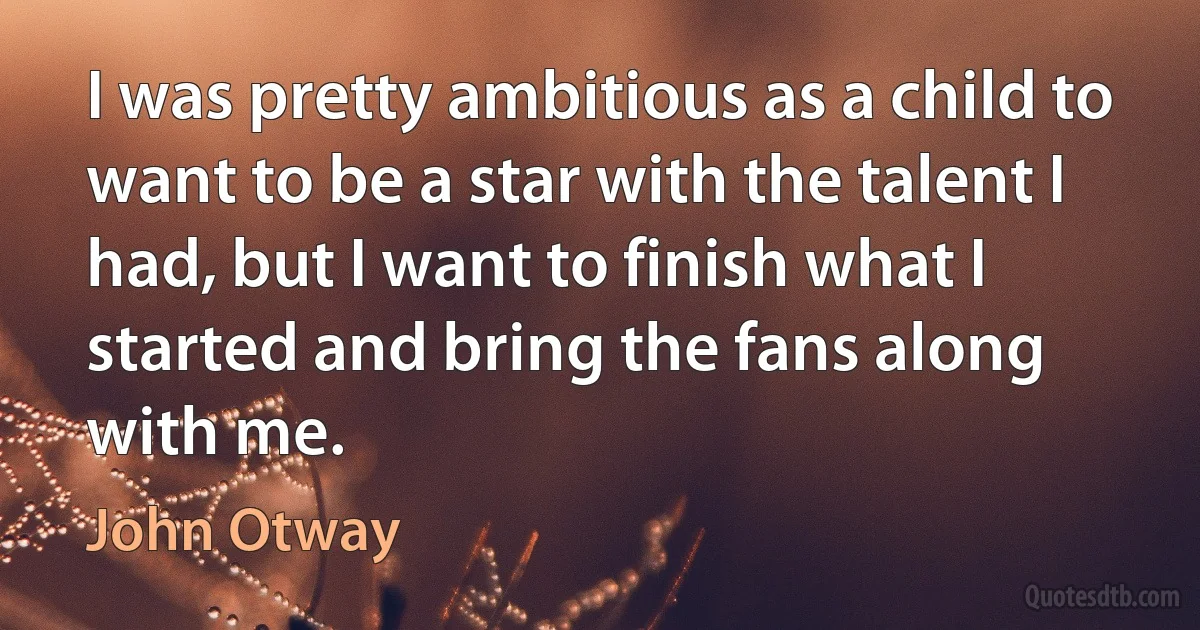 I was pretty ambitious as a child to want to be a star with the talent I had, but I want to finish what I started and bring the fans along with me. (John Otway)