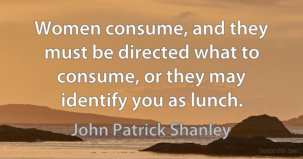 Women consume, and they must be directed what to consume, or they may identify you as lunch. (John Patrick Shanley)