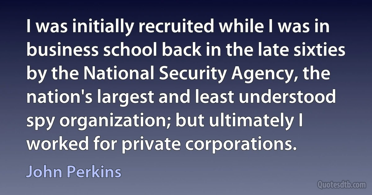 I was initially recruited while I was in business school back in the late sixties by the National Security Agency, the nation's largest and least understood spy organization; but ultimately I worked for private corporations. (John Perkins)