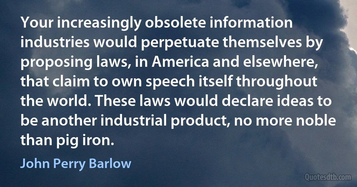 Your increasingly obsolete information industries would perpetuate themselves by proposing laws, in America and elsewhere, that claim to own speech itself throughout the world. These laws would declare ideas to be another industrial product, no more noble than pig iron. (John Perry Barlow)