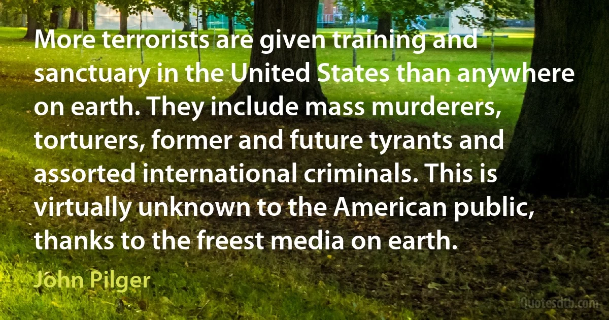 More terrorists are given training and sanctuary in the United States than anywhere on earth. They include mass murderers, torturers, former and future tyrants and assorted international criminals. This is virtually unknown to the American public, thanks to the freest media on earth. (John Pilger)