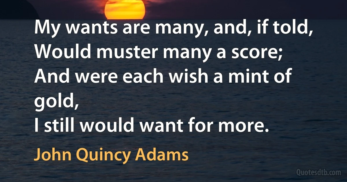 My wants are many, and, if told,
Would muster many a score;
And were each wish a mint of gold,
I still would want for more. (John Quincy Adams)