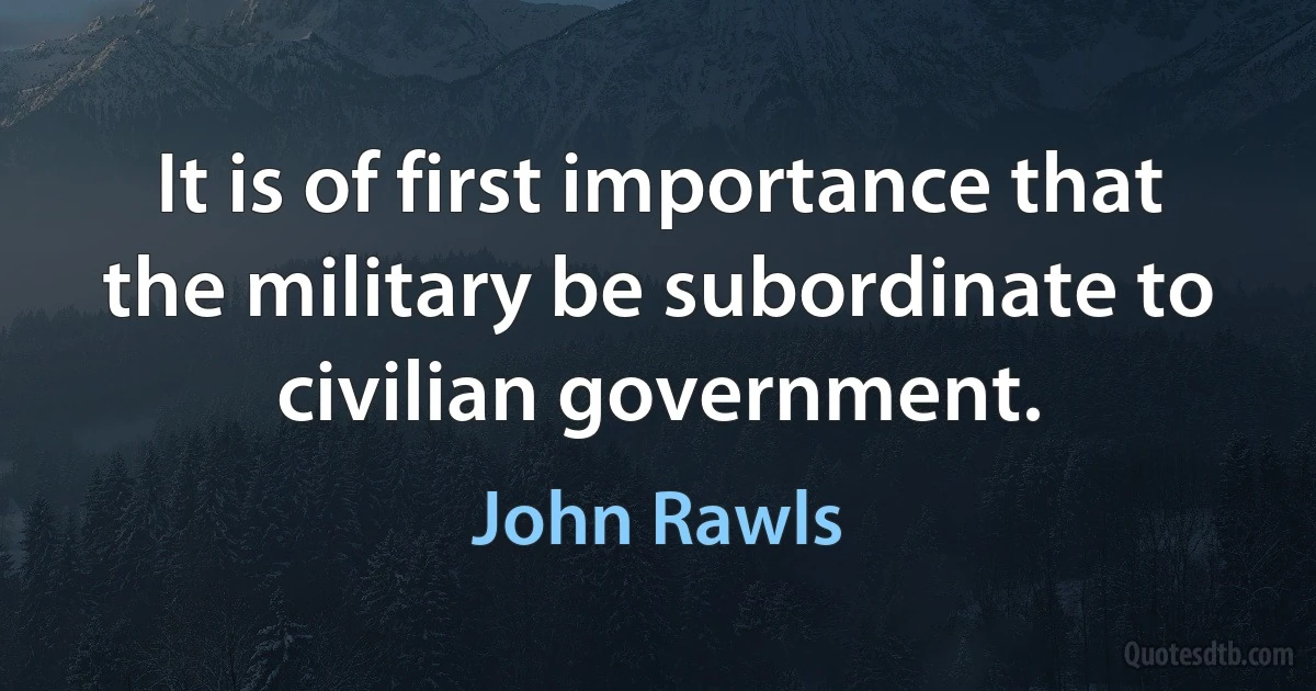 It is of first importance that the military be subordinate to civilian government. (John Rawls)