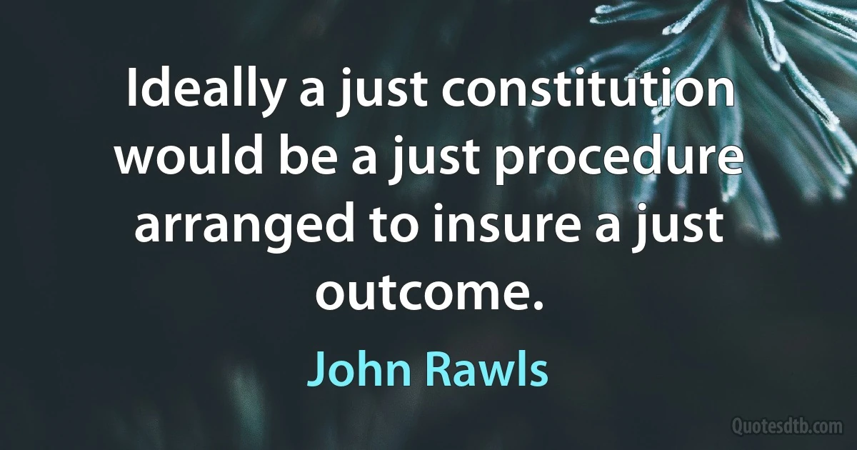 Ideally a just constitution would be a just procedure arranged to insure a just outcome. (John Rawls)