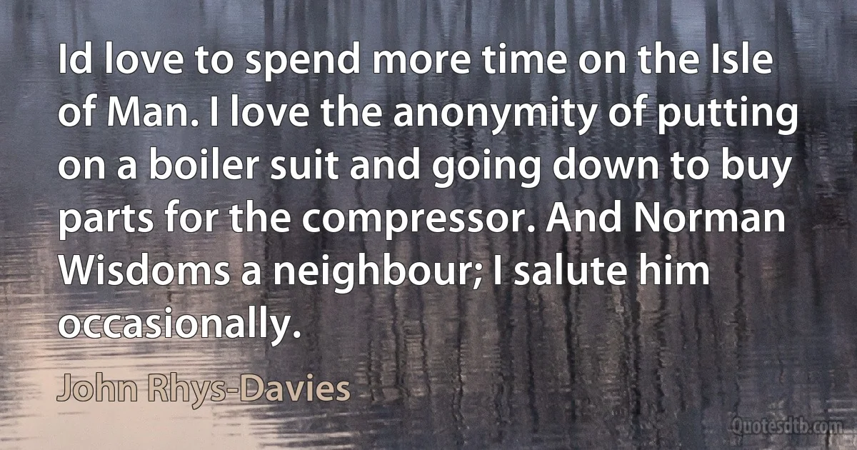 Id love to spend more time on the Isle of Man. I love the anonymity of putting on a boiler suit and going down to buy parts for the compressor. And Norman Wisdoms a neighbour; I salute him occasionally. (John Rhys-Davies)