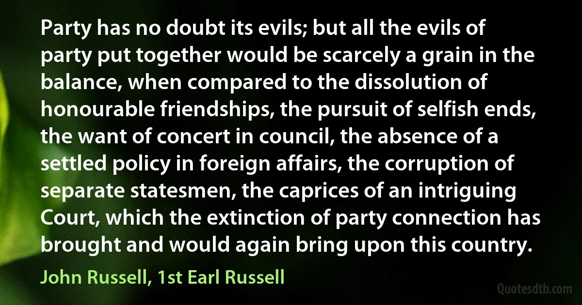 Party has no doubt its evils; but all the evils of party put together would be scarcely a grain in the balance, when compared to the dissolution of honourable friendships, the pursuit of selfish ends, the want of concert in council, the absence of a settled policy in foreign affairs, the corruption of separate statesmen, the caprices of an intriguing Court, which the extinction of party connection has brought and would again bring upon this country. (John Russell, 1st Earl Russell)