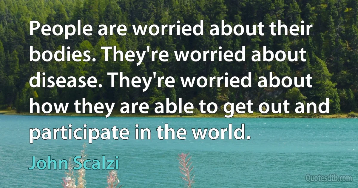 People are worried about their bodies. They're worried about disease. They're worried about how they are able to get out and participate in the world. (John Scalzi)