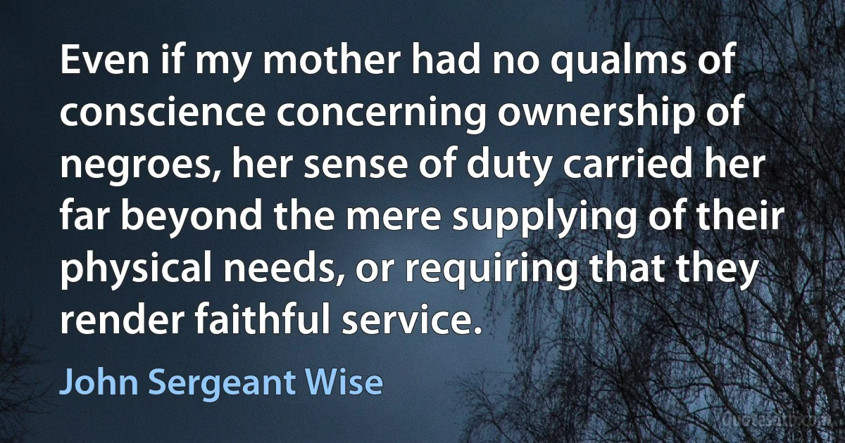 Even if my mother had no qualms of conscience concerning ownership of negroes, her sense of duty carried her far beyond the mere supplying of their physical needs, or requiring that they render faithful service. (John Sergeant Wise)