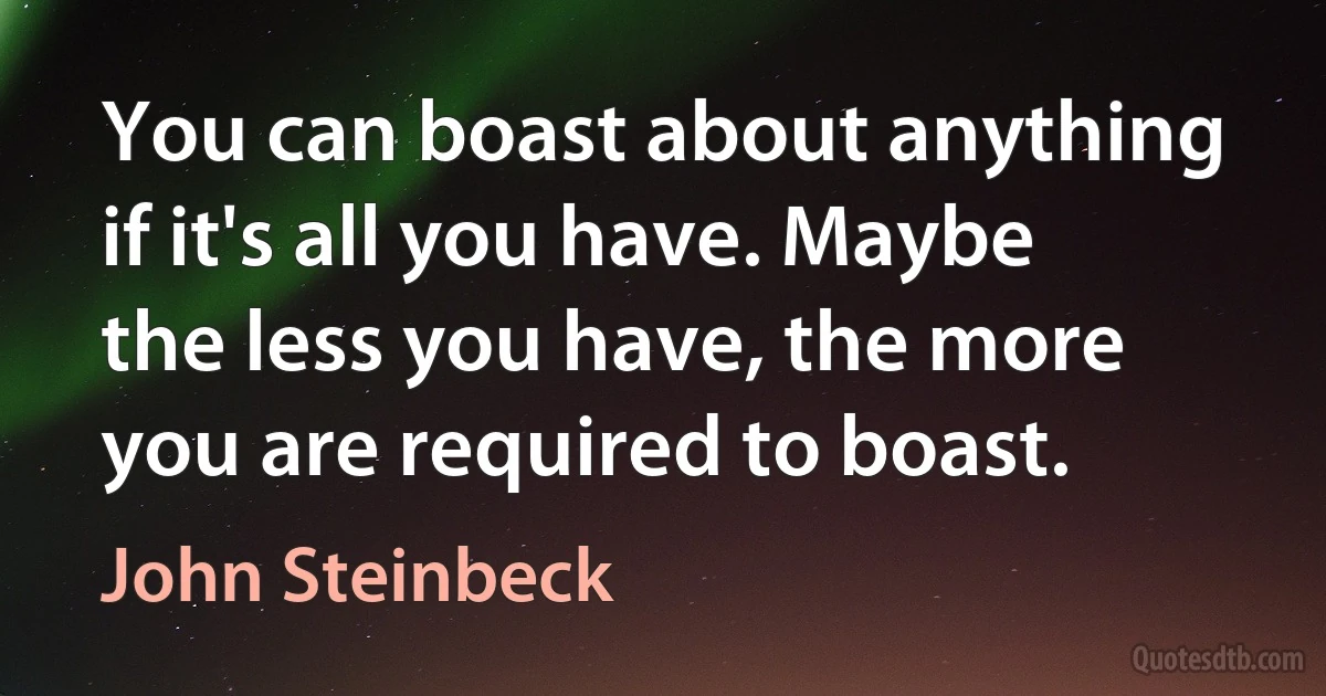 You can boast about anything if it's all you have. Maybe the less you have, the more you are required to boast. (John Steinbeck)