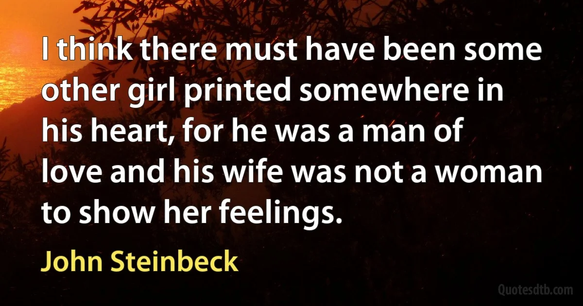 I think there must have been some other girl printed somewhere in his heart, for he was a man of love and his wife was not a woman to show her feelings. (John Steinbeck)