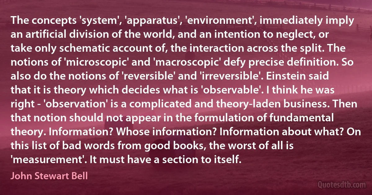 The concepts 'system', 'apparatus', 'environment', immediately imply an artificial division of the world, and an intention to neglect, or take only schematic account of, the interaction across the split. The notions of 'microscopic' and 'macroscopic' defy precise definition. So also do the notions of 'reversible' and 'irreversible'. Einstein said that it is theory which decides what is 'observable'. I think he was right - 'observation' is a complicated and theory-laden business. Then that notion should not appear in the formulation of fundamental theory. Information? Whose information? Information about what? On this list of bad words from good books, the worst of all is 'measurement'. It must have a section to itself. (John Stewart Bell)