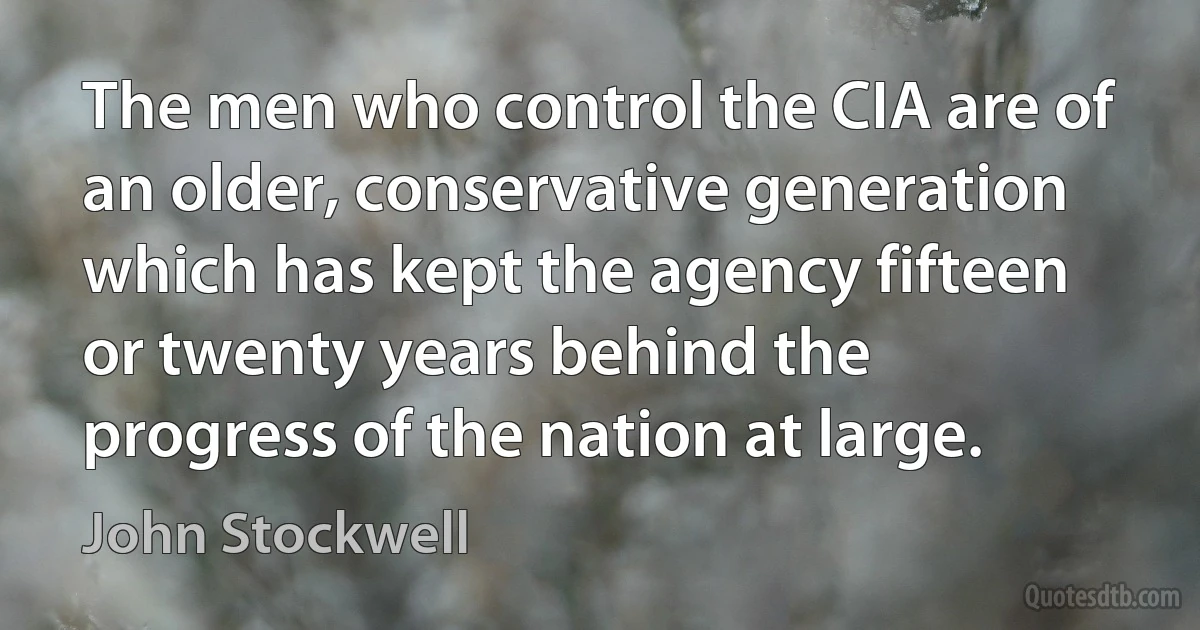 The men who control the CIA are of an older, conservative generation which has kept the agency fifteen or twenty years behind the progress of the nation at large. (John Stockwell)