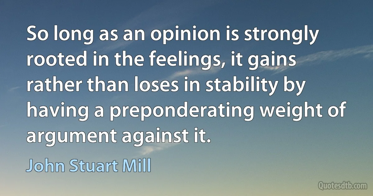 So long as an opinion is strongly rooted in the feelings, it gains rather than loses in stability by having a preponderating weight of argument against it. (John Stuart Mill)