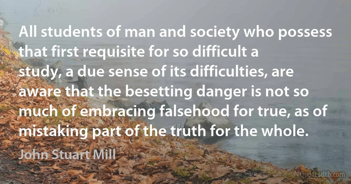 All students of man and society who possess that first requisite for so difficult a study, a due sense of its difficulties, are aware that the besetting danger is not so much of embracing falsehood for true, as of mistaking part of the truth for the whole. (John Stuart Mill)