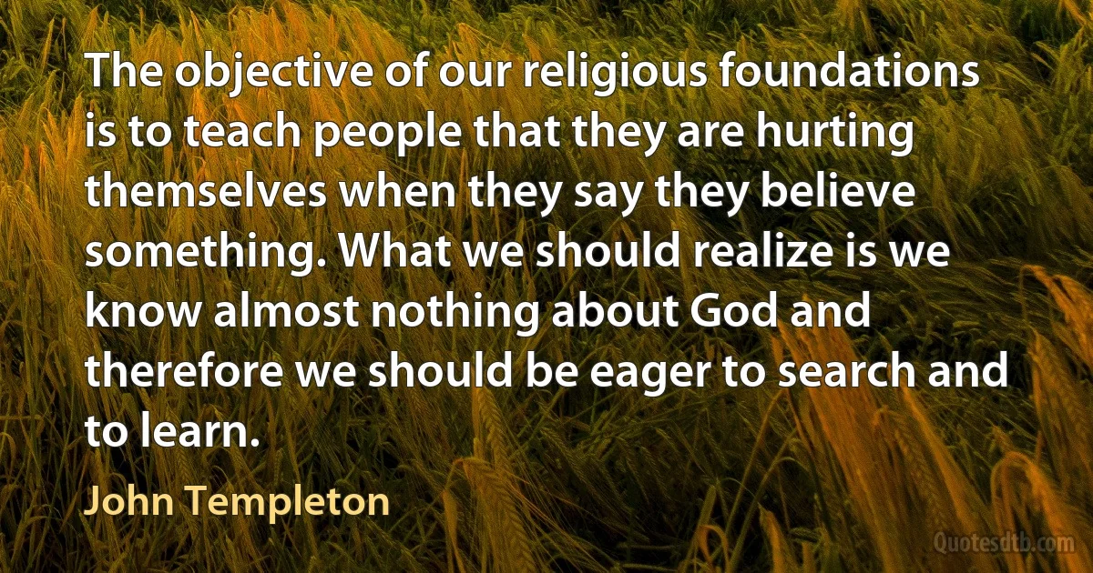 The objective of our religious foundations is to teach people that they are hurting themselves when they say they believe something. What we should realize is we know almost nothing about God and therefore we should be eager to search and to learn. (John Templeton)