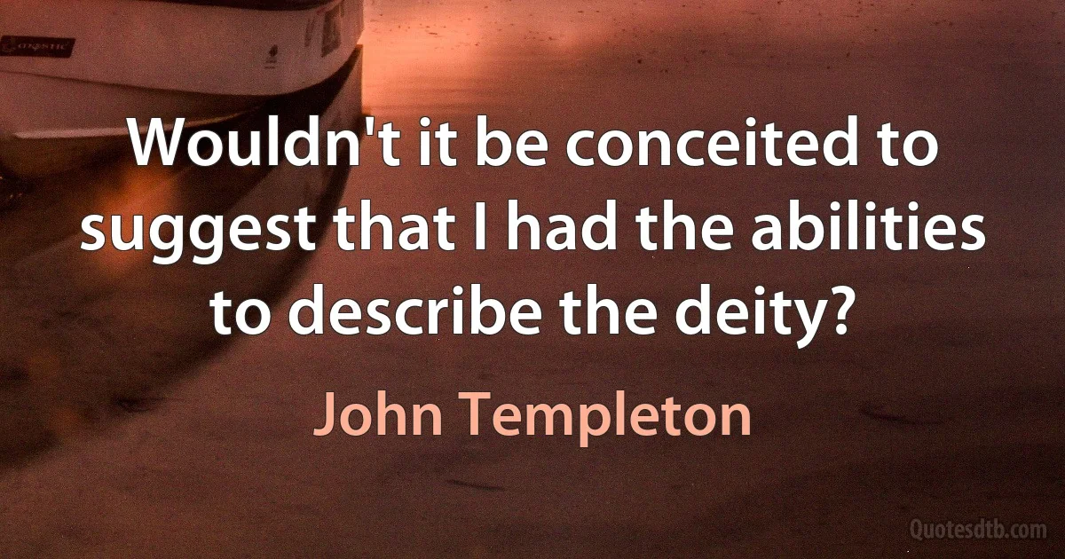 Wouldn't it be conceited to suggest that I had the abilities to describe the deity? (John Templeton)