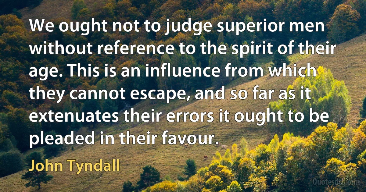 We ought not to judge superior men without reference to the spirit of their age. This is an influence from which they cannot escape, and so far as it extenuates their errors it ought to be pleaded in their favour. (John Tyndall)