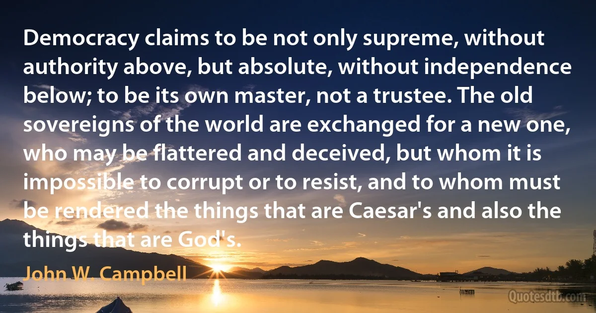 Democracy claims to be not only supreme, without authority above, but absolute, without independence below; to be its own master, not a trustee. The old sovereigns of the world are exchanged for a new one, who may be flattered and deceived, but whom it is impossible to corrupt or to resist, and to whom must be rendered the things that are Caesar's and also the things that are God's. (John W. Campbell)