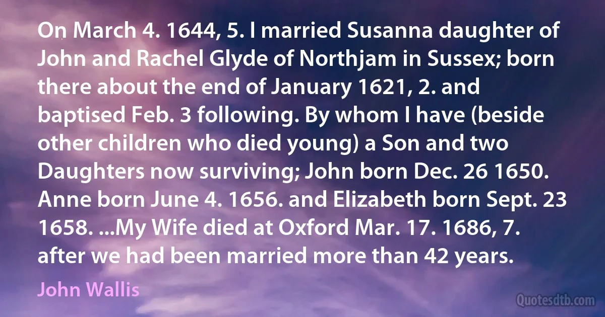 On March 4. 1644, 5. I married Susanna daughter of John and Rachel Glyde of Northjam in Sussex; born there about the end of January 1621, 2. and baptised Feb. 3 following. By whom I have (beside other children who died young) a Son and two Daughters now surviving; John born Dec. 26 1650. Anne born June 4. 1656. and Elizabeth born Sept. 23 1658. ...My Wife died at Oxford Mar. 17. 1686, 7. after we had been married more than 42 years. (John Wallis)