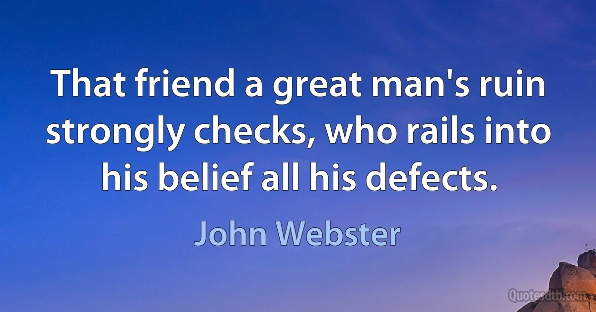 That friend a great man's ruin strongly checks, who rails into his belief all his defects. (John Webster)