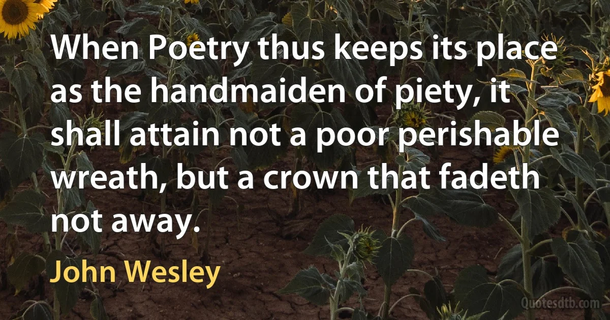 When Poetry thus keeps its place as the handmaiden of piety, it shall attain not a poor perishable wreath, but a crown that fadeth not away. (John Wesley)