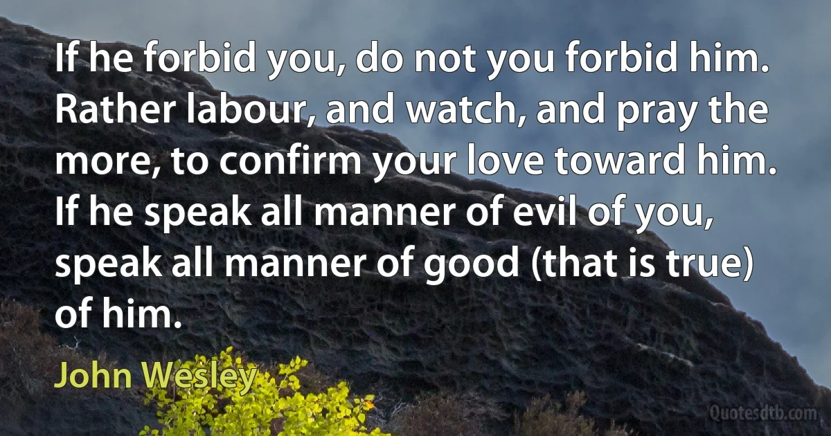 If he forbid you, do not you forbid him. Rather labour, and watch, and pray the more, to confirm your love toward him. If he speak all manner of evil of you, speak all manner of good (that is true) of him. (John Wesley)