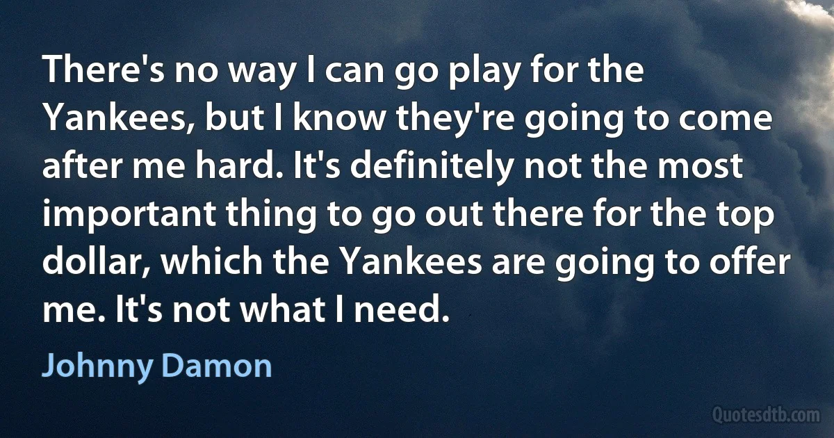 There's no way I can go play for the Yankees, but I know they're going to come after me hard. It's definitely not the most important thing to go out there for the top dollar, which the Yankees are going to offer me. It's not what I need. (Johnny Damon)