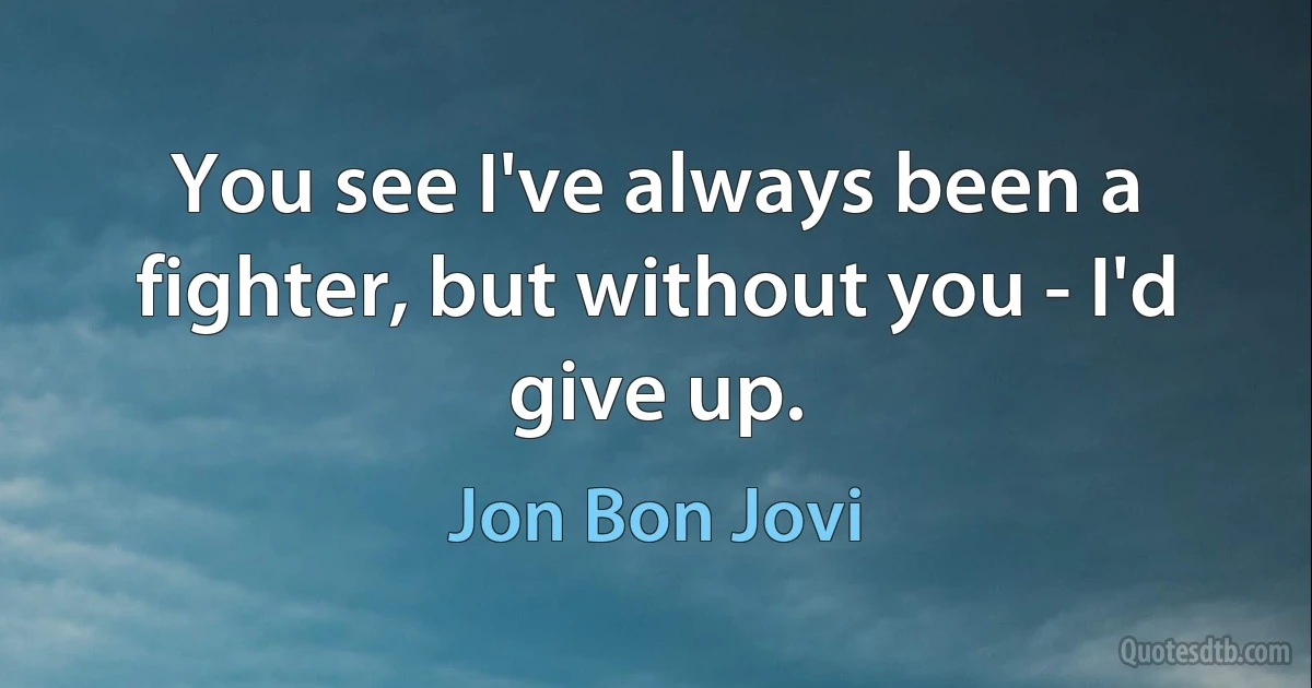 You see I've always been a fighter, but without you - I'd give up. (Jon Bon Jovi)