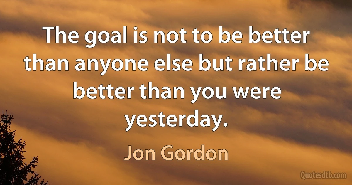 The goal is not to be better than anyone else but rather be better than you were yesterday. (Jon Gordon)