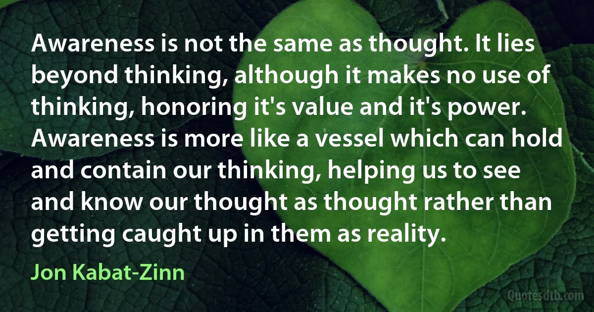 Awareness is not the same as thought. It lies beyond thinking, although it makes no use of thinking, honoring it's value and it's power. Awareness is more like a vessel which can hold and contain our thinking, helping us to see and know our thought as thought rather than getting caught up in them as reality. (Jon Kabat-Zinn)