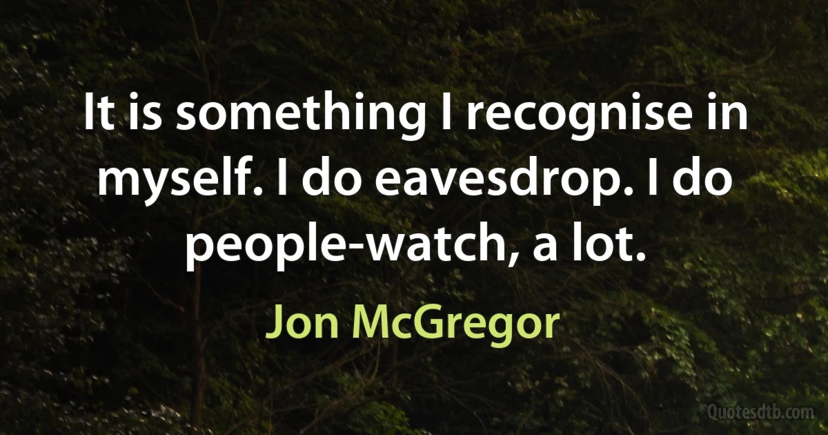 It is something I recognise in myself. I do eavesdrop. I do people-watch, a lot. (Jon McGregor)