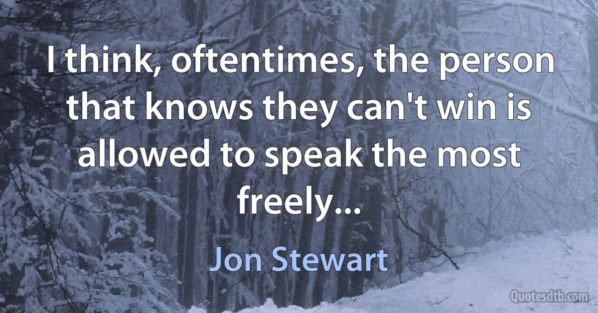 I think, oftentimes, the person that knows they can't win is allowed to speak the most freely... (Jon Stewart)