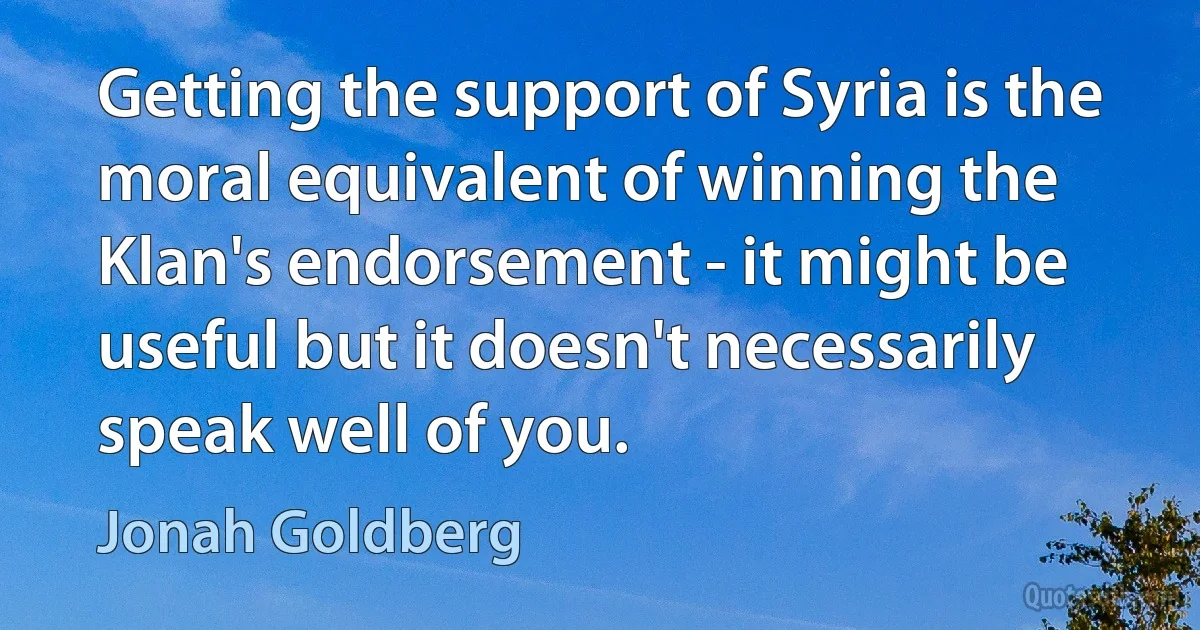 Getting the support of Syria is the moral equivalent of winning the Klan's endorsement - it might be useful but it doesn't necessarily speak well of you. (Jonah Goldberg)